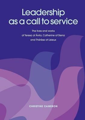 Leadership as a Call to Service: The Lives and Works of Teresa of ÁVila, Catherine of Siena and ThéRèSe of Lisieux - Christine Cameron - cover