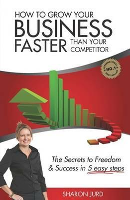 How to Grow Your Business Faster Than Your Competitor: The Secrets to Freedom & Success in 5 Easy Steps - Sharon Jurd - cover