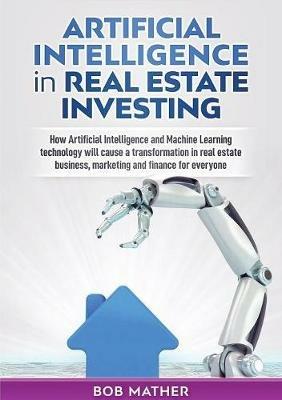 Artificial Intelligence in Real Estate Investing: How Artificial Intelligence and Machine Learning technology will cause a transformation in real estate business, marketing and finance for everyone - Bob Mather - cover
