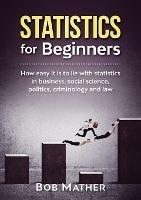 Statistics for Beginners: How easy it is to lie with statistics in business, social science, politics, criminology and law - Bob Mather - cover