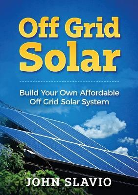 Off Grid Solar: Build Your Own Affordable Off Grid Solar System - John Slavio - cover