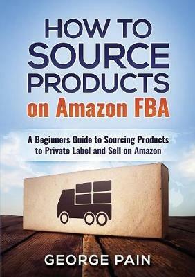 How to Source Products on Amazon FBA: A Beginners Guide to Sourcing Products to Private Label and Sell on Amazon - George Pain - cover
