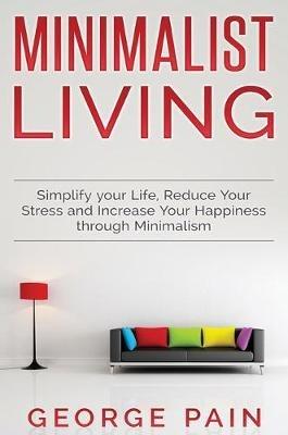 Simplify your Life, Reduce Your Stress and Increase Your Happiness through Minimalism: Minimalist Living - George Pain - cover