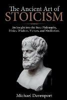 The Ancient Art of Stoicism: An Insight into the Stoic Philosophy, Ethics, Wisdom, Virtues, and Meditation - Michael Davenport - cover