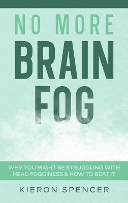 No More Brain Fog: Why You Might Be Struggling With Head Fogginess & How To Beat It - Kieron Spencer - cover