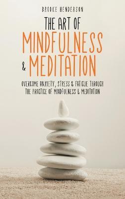 The Art of Mindfulness & Meditation: Overcome Anxiety, Stress & Fatigue Through the Practice of Mindfulness & Meditation - Brooke Henderson - cover
