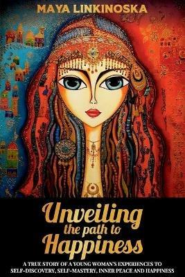 Unveiling the Path to Happiness: A True Story of a Young Woman's Experiences to Self-Discovery, Self-Mastery, Inner Peace and Happiness - Maya Linkinoska - cover