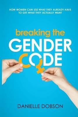 Breaking the Gender Code: How to Use What You Already Have to Get What You Actually Want - Danielle Dobson - cover