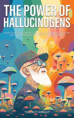 The Power of Hallucinogens: A Guide to the History and Use of Psychedelics, Including LSD, Psilocybin (Magic Mushrooms), Mescaline (Peyote), DMT, and Ayahuasca - Terence Wright - cover