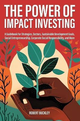 The Power of Impact Investing: A Guidebook For Strategies, Sectors, Sustainable Development Goals, Social Entrepreneurship, Corporate Social Responsibility, and More - Robert Buckley - cover