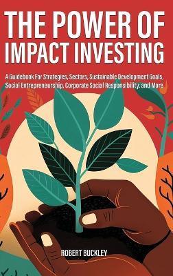 The Power of Impact Investing: A Guidebook For Strategies, Sectors, Sustainable Development Goals, Social Entrepreneurship, Corporate Social Responsibility, and More - Robert Buckley - cover