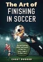The Art of Finishing in Soccer: Soccer Finishing Drills and Secrets to Take Your Game to the Next Level - Chest Dugger - cover