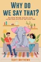 Why Do We Say That? 101 Idioms, Phrases, Sayings & Facts! a Brief History on Where They Come From! - Scott Matthews - cover