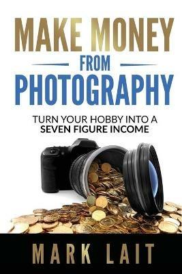 Make Money From Photography: Turn Your Hobby Into a Seven Figure Income - Mark Lait - cover