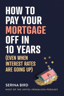 How to Pay Your Mortgage Off in 10 Years: Even when interest rates are going up - Serina Bird - cover