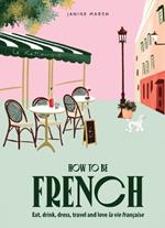 How to be French: Eat, drink, dress, travel and love la vie française