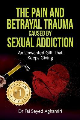 The Pain And Betrayal Trauma Caused By Sexual Addiction: An Unwanted Gift That Keeps Giving - Fai Seyed Aghamiri - cover