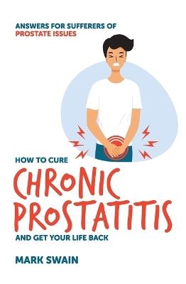 How to Cure Chronic Prostatitis and Get Your Life Back: Answers for Sufferers of Prostate Issues - Mark Swain - cover