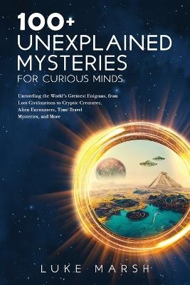 100+ Unexplained Mysteries for Curious Minds: Unraveling the World's Greatest Enigmas, from Lost Civilizations to Cryptic Creatures, Alien Encounters, Time Travel Mysteries, and More - Luke Marsh - cover