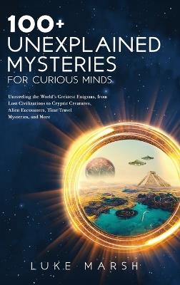 100+ Unexplained Mysteries for Curious Minds: Unraveling the World's Greatest Enigmas, from Lost Civilizations to Cryptic Creatures, Alien Encounters, Time Travel Mysteries, and More - Luke Marsh - cover