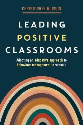 Leading Positive Classrooms: Adopting an educative approach to behaviour management in schools - Christopher Hudson - cover