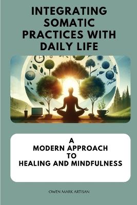 Integrating Somatic Practices with Daily Life: A Modern Approach to Healing and Mindfulness, Harmonizing Body and Mind with Practical Strategies for Everyday Wellness - Owen Mark Artisan - cover