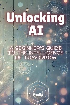 Unlocking AI: A Beginner's Guide to the Intelligence of Tomorrow - E Psaila - cover