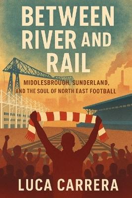 Between River and Rail: Middlesbrough, Sunderland, and the Soul of North East Football - Luca Carrera - cover
