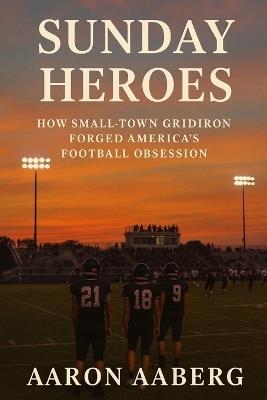 Sunday Heroes: How Small-Town Gridiron Forged America's Football Obsession - Aaron Aaberg - cover