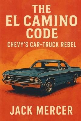 The El Camino Code: Chevy's Car-Truck Rebel - Jack Mercer - cover
