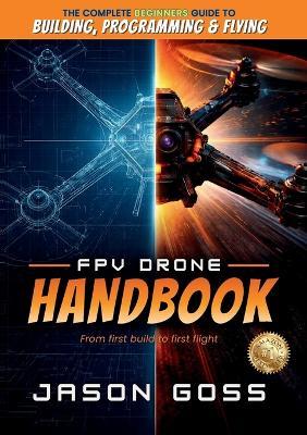 FPV Drone Handbook From First Build to First Flight: The Complete Beginners Guide to Building, Programming & Flying - Jason Goss - cover