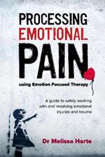 Processing Emotional Pain using Emotion Focused Therapy: A guide to safely working with and resolving emotional injuries and trauma