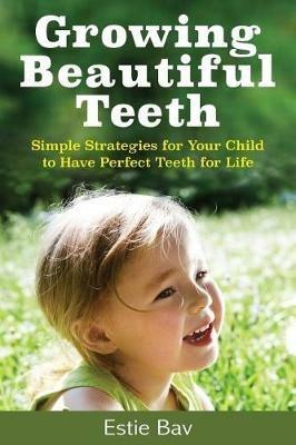 Growing Beautiful Teeth: Simple Strategies for Your Child to Have Perfect Teeth for Life - Estie Bav - cover