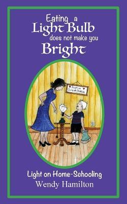 Eating a Light Bulb does not make you Bright: Light on Home-Schooling - Wendy Hamilton - cover