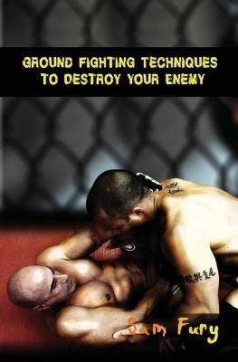 Ground Fighting Techniques to Destroy Your Enemy: Street Based Ground Fighting, Brazilian Jiu Jitsu, and Mixed Martial Arts Fighting Techniques - Sam Fury - cover
