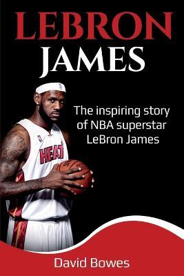 LeBron James: The Inspiring Story of NBA Superstar LeBron James - David Bowes - cover