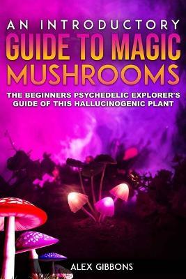 An Introductory Guide to Magic Mushrooms: The Beginners Psychedelic Explorer's Guide of This Hallucinogenic Plant - Alex Gibbons - cover