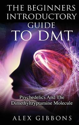 The Beginners Introductory Guide To DMT - Psychedelics And The Dimethyltryptamine Molecule - Alex Gibbons - cover