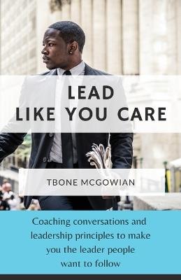 Lead Like You Care: Coaching conversations & leadership principles that make you a leader people want to follow - Tbone McGowian - cover