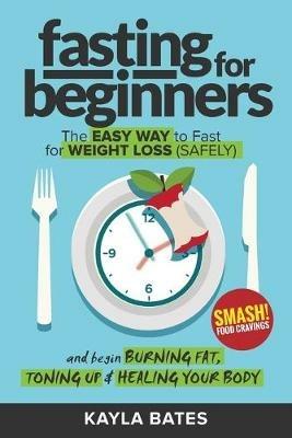 Fasting for Beginners: The Easy Way to Fast for Weight Loss (Safely) And Begin Burning Fat, Toning Up & Healing Your Body (And SMASH Food Cravings) - Kayla Bates - cover