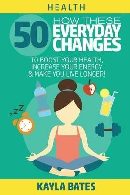 Health: How These 50 Everyday Changes Can Boost Your Health, Increase Your Energy & Make You Live Longer! - Kayla Bates - cover