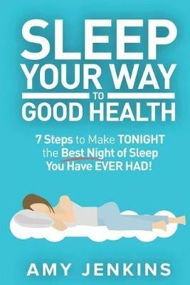 Sleep Your Way to Good Health: 7 Steps to Make TONIGHT the Best Night of Sleep You Have EVER HAD! (And How Sleep Makes You Live Longer & Happier) - Amy Jenkins - cover