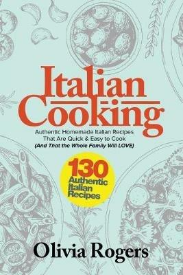 Italian Cooking: 130 Authentic Homemade Italian Recipes That Are Quick & Easy to Cook (And That The Whole Family Will LOVE)! - Olivia Rogers - cover