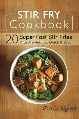 Stir Fry Cookbook: 20 Super Fast Stir-Fries That Are Healthy, Quick & Easy! - Olivia Rogers - cover