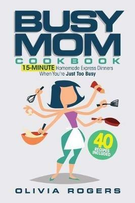 The Busy Mom Cookbook: 15-Minute Homemade Express Dinners When You're Just Too Busy (40 Recipes Included)! - Olivia Rogers - cover