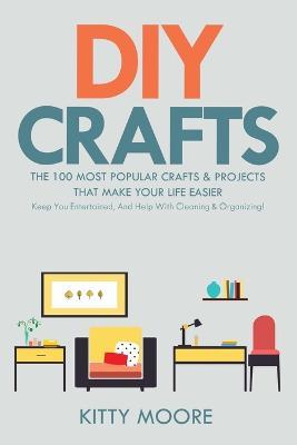 DIY Crafts (2nd Edition): The 100 Most Popular Crafts & Projects That Make Your Life Easier, Keep You Entertained, And Help With Cleaning & Organizing! - Kitty Moore - cover