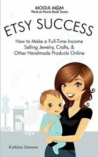 Etsy Success - How to Make a Full-Time Income Selling Jewelry, Crafts, and Other Handmade Products Online (Mogul Mom Work-at-Home Book Series) - Kathleen Donovan - cover