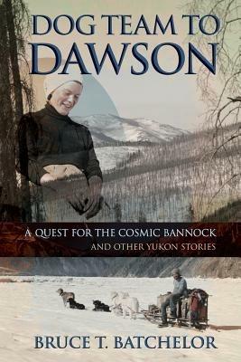 Dog Team to Dawson: A Quest for the Cosmic Bannock and Other Yukon Stories - Bruce T Batchelor - cover