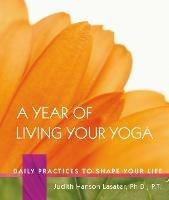A Year of Living Your Yoga: Daily Practices to Shape Your Life - Judith Hanson Lasater - cover