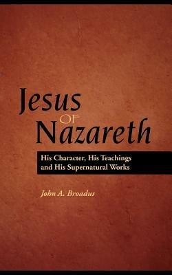 Jesus of Nazareth: His Character, Teaching and Supernatural Works - John Albert Braodus - cover